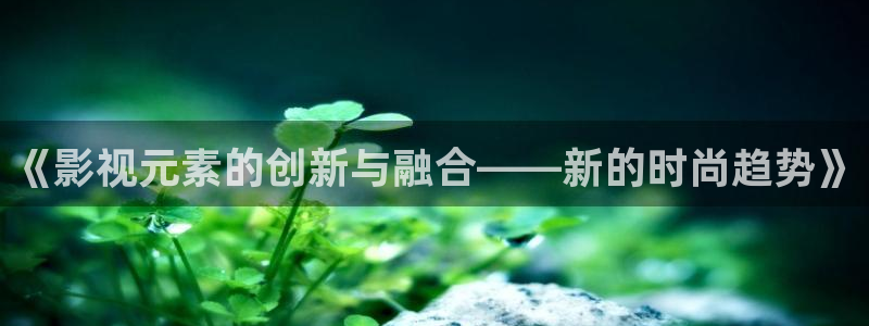 羞羞影院免费视频：《影视元素的创新与融合——新的时尚趋势》